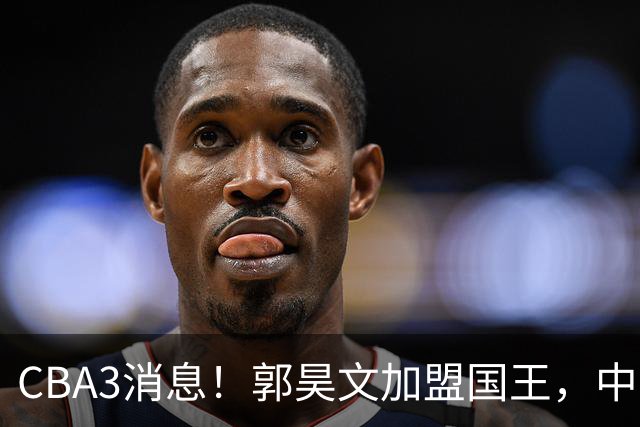 CBA3消息！郭昊文加盟国王，中国男篮抵达沈阳，杜锋观战粤BA！